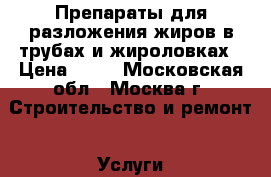 Препараты для разложения жиров в трубах и жироловках › Цена ­ 10 - Московская обл., Москва г. Строительство и ремонт » Услуги   . Московская обл.,Москва г.